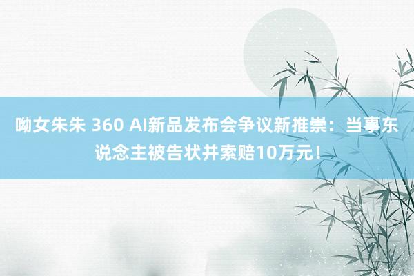 呦女朱朱 360 AI新品发布会争议新推崇：当事东说念主被告状并索赔10万元！