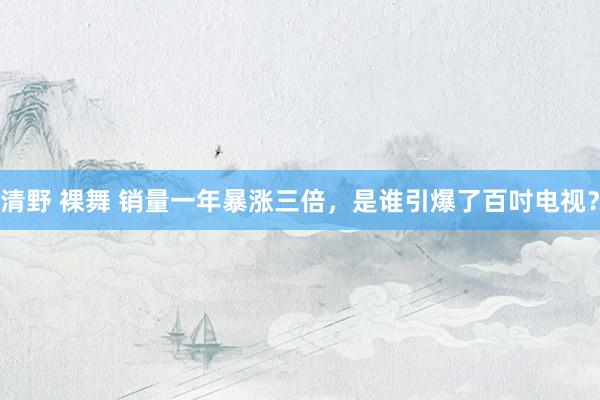 清野 裸舞 销量一年暴涨三倍，是谁引爆了百吋电视？