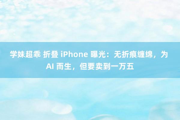 学妹超乖 折叠 iPhone 曝光：无折痕缠绵，为 AI 而生，但要卖到一万五