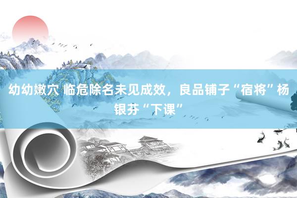 幼幼嫩穴 临危除名未见成效，良品铺子“宿将”杨银芬“下课”