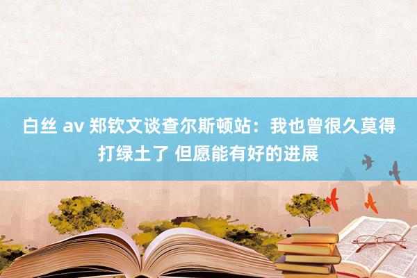 白丝 av 郑钦文谈查尔斯顿站：我也曾很久莫得打绿土了 但愿能有好的进展