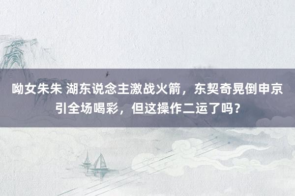 呦女朱朱 湖东说念主激战火箭，东契奇晃倒申京引全场喝彩，但这操作二运了吗？