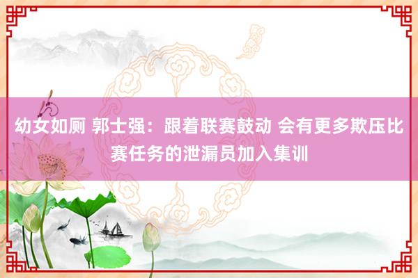 幼女如厕 郭士强：跟着联赛鼓动 会有更多欺压比赛任务的泄漏员加入集训