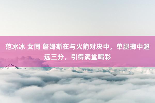 范冰冰 女同 詹姆斯在与火箭对决中，单腿掷中超远三分，引得满堂喝彩