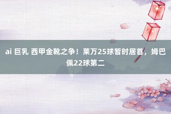 ai 巨乳 西甲金靴之争！莱万25球暂时居首，姆巴佩22球第二
