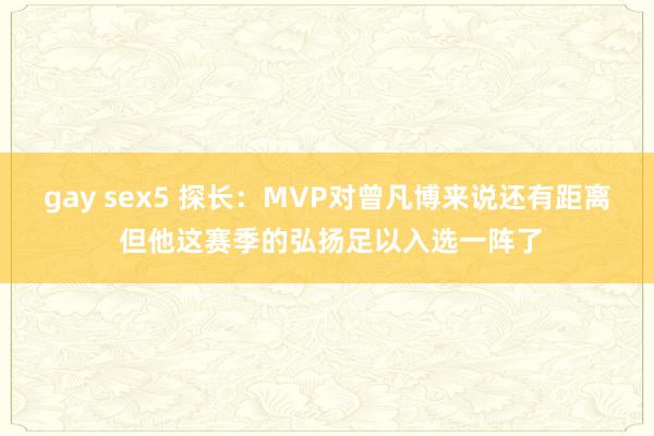 gay sex5 探长：MVP对曾凡博来说还有距离 但他这赛季的弘扬足以入选一阵了