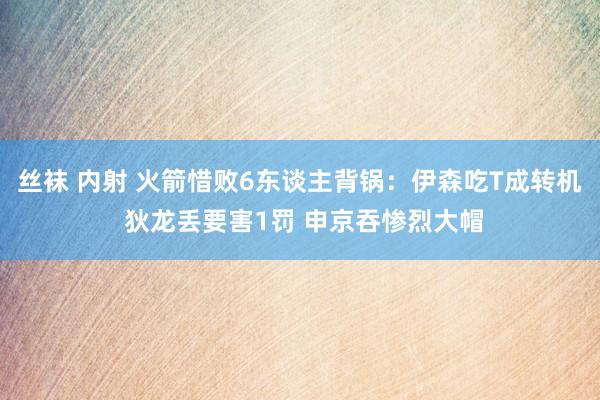 丝袜 内射 火箭惜败6东谈主背锅：伊森吃T成转机 狄龙丢要害1罚 申京吞惨烈大帽