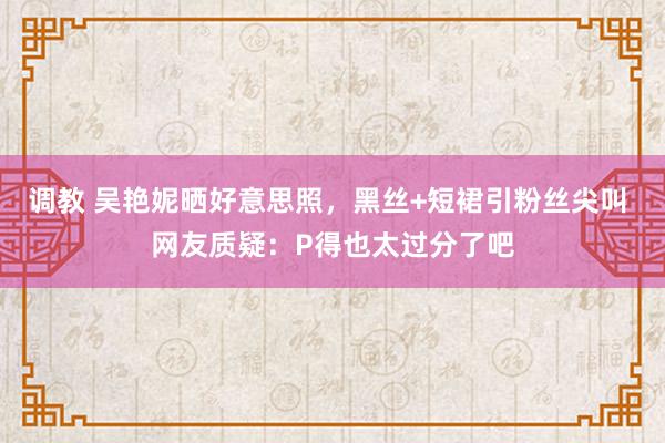 调教 吴艳妮晒好意思照，黑丝+短裙引粉丝尖叫 网友质疑：P得也太过分了吧